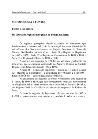 Perseguindo um gene… Que caminhos?                                  43



METODOLOGIA E FONTES

Fontes e sua crítica

Os Livros de registos paroquiais de Unhais da Serra


        Os registos paroquiais donde extraímos os elementos que
fundamentam o nosso estudo, são de duas espécies: uma, fotocópias de
microfilmes dos livros existentes no Arquivo Nacional da Torre do
Tombo, distribuídos por três séries: Série 01 – Registo de Baptismos
de 1699 a 1852; Série 02 – Registo de Casamentos de 1699 a 1859 e
Série 03 – Registo de Óbitos de 1699 a 1808.
        A outra é um conjunto de 121 Livros, dividido igualmente em
três séries, que se encontra depositado no Arquivo Distrital de Castelo
Branco, com datas extremas de 1852 e 1899.
        A série 01 – Registo de Baptismos – consta de 41 livros; a série
02 – Registo de Casamentos – é constituída por 40 livros e a série 03 –
Registo de Óbitos - contém igualmente 40 livros.
        Relativamente aos registos de óbitos verificámos uma lacuna de
51 anos, de 1809 a 1859, que não conseguimos localizar, não obstante
as diligências feitas nesse sentido junto do referido Arquivo Distrital,
do Registo Civil da Covilhã e do pároco da freguesia de Unhais da
Serra.
        O livro de registos de baptismo referente ao ano de 1897 –
Lv39B - encontra-se em mau estado, ao contrário de todos os restantes.
 
