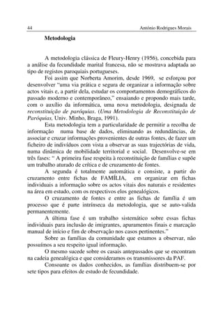 44                                                António Rodrigues Morais

       Metodologia


        A metodologia clássica de Fleury-Henry (1956), concebida para
a análise da fecundidade marital francesa, não se mostrava adaptada ao
tipo de registos paroquiais portugueses.
        Foi assim que Norberta Amorim, desde 1969, se esforçou por
desenvolver “uma via prática e segura de organizar a informação sobre
actos vitais e, a partir dela, estudar os comportamentos demográficos do
passado moderno e contemporâneo,” ensaiando e propondo mais tarde,
com o auxílio da informática, uma nova metodologia, designada de
reconstituição de paróquias. (Uma Metodologia de Reconstituição de
Paróquias, Univ. Minho, Braga, 1991).
        Esta metodologia tem a particularidade de permitir a recolha de
informação numa base de dados, eliminando as redundâncias, de
associar e cruzar informações provenientes de outras fontes, de fazer um
ficheiro de indivíduos com vista a observar as suas trajectórias de vida,
numa dinâmica de mobilidade territorial e social. Desenvolve-se em
três fases: “ A primeira fase respeita à reconstituição de famílias e supõe
um trabalho aturado de crítica e de cruzamento de fontes.
        A segunda é totalmente automática e consiste, a partir do
cruzamento entre fichas de FAMÍLIA, em organizar em fichas
individuais a informação sobre os actos vitais dos naturais e residentes
na área em estudo, com os respectivos elos genealógicos.
        O cruzamento de fontes e entre as fichas de família é um
processo que é parte intrínseca da metodologia, que se auto-valida
permanentemente.
        A última fase é um trabalho sistemático sobre essas fichas
individuais para inclusão de imigrantes, apuramentos finais e marcação
manual de início e fim de observação nos casos pertinentes.”
        Sobre as famílias da comunidade que estamos a observar, não
possuímos a seu respeito igual informação.
        O mesmo sucede sobre os casais antepassados que se encontram
na cadeia genealógica e que consideramos os transmissores da PAF.
        Consoante os dados conhecidos, as famílias distribuem-se por
sete tipos para efeitos de estudo de fecundidade.
 