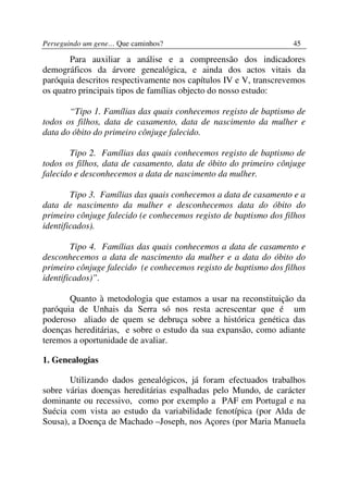 Perseguindo um gene… Que caminhos?                                45

       Para auxiliar a análise e a compreensão dos indicadores
demográficos da árvore genealógica, e ainda dos actos vitais da
paróquia descritos respectivamente nos capítulos IV e V, transcrevemos
os quatro principais tipos de famílias objecto do nosso estudo:

       “Tipo 1. Famílias das quais conhecemos registo de baptismo de
todos os filhos, data de casamento, data de nascimento da mulher e
data do óbito do primeiro cônjuge falecido.

        Tipo 2. Famílias das quais conhecemos registo de baptismo de
todos os filhos, data de casamento, data de óbito do primeiro cônjuge
falecido e desconhecemos a data de nascimento da mulher.

        Tipo 3. Famílias das quais conhecemos a data de casamento e a
data de nascimento da mulher e desconhecemos data do óbito do
primeiro cônjuge falecido (e conhecemos registo de baptismo dos filhos
identificados).

        Tipo 4. Famílias das quais conhecemos a data de casamento e
desconhecemos a data de nascimento da mulher e a data do óbito do
primeiro cônjuge falecido (e conhecemos registo de baptismo dos filhos
identificados)”.

       Quanto à metodologia que estamos a usar na reconstituição da
paróquia de Unhais da Serra só nos resta acrescentar que é um
poderoso aliado de quem se debruça sobre a histórica genética das
doenças hereditárias, e sobre o estudo da sua expansão, como adiante
teremos a oportunidade de avaliar.

1. Genealogias

       Utilizando dados genealógicos, já foram efectuados trabalhos
sobre várias doenças hereditárias espalhadas pelo Mundo, de carácter
dominante ou recessivo, como por exemplo a PAF em Portugal e na
Suécia com vista ao estudo da variabilidade fenotípica (por Alda de
Sousa), a Doença de Machado –Joseph, nos Açores (por Maria Manuela
 