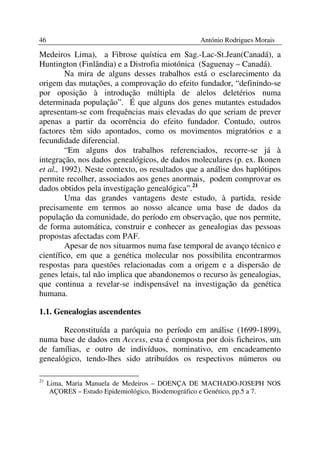 46                                                António Rodrigues Morais

Medeiros Lima), a Fibrose quística em Sag.-Lac-St.Jean(Canadá), a
Huntington (Finlândia) e a Distrofia miotónica (Saguenay – Canadá).
         Na mira de alguns desses trabalhos está o esclarecimento da
origem das mutações, a comprovação do efeito fundador, “definindo-se
por oposição à introdução múltipla de alelos deletérios numa
determinada população”. É que alguns dos genes mutantes estudados
apresentam-se com frequências mais elevadas do que seriam de prever
apenas a partir da ocorrência do efeito fundador. Contudo, outros
factores têm sido apontados, como os movimentos migratórios e a
fecundidade diferencial.
         “Em alguns dos trabalhos referenciados, recorre-se já à
integração, nos dados genealógicos, de dados moleculares (p. ex. Ikonen
et al., 1992). Neste contexto, os resultados que a análise dos haplótipos
permite recolher, associados aos genes anormais, podem comprovar os
dados obtidos pela investigação genealógica”.21
         Uma das grandes vantagens deste estudo, à partida, reside
precisamente em termos ao nosso alcance uma base de dados da
população da comunidade, do período em observação, que nos permite,
de forma automática, construir e conhecer as genealogias das pessoas
propostas afectadas com PAF.
         Apesar de nos situarmos numa fase temporal de avanço técnico e
científico, em que a genética molecular nos possibilita encontrarmos
respostas para questões relacionadas com a origem e a dispersão de
genes letais, tal não implica que abandonemos o recurso às genealogias,
que continua a revelar-se indispensável na investigação da genética
humana.

1.1. Genealogias ascendentes

       Reconstituída a paróquia no período em análise (1699-1899),
numa base de dados em Access, esta é composta por dois ficheiros, um
de famílias, e outro de indivíduos, nominativo, em encadeamento
genealógico, tendo-lhes sido atribuídos os respectivos números ou

21
     Lima, Maria Manuela de Medeiros – DOENÇA DE MACHADO-JOSEPH NOS
      AÇORES – Estudo Epidemiológico, Biodemográfico e Genético, pp.5 a 7.
 