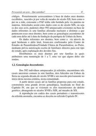 Perseguindo um gene… Que caminhos?                                    47

códigos. Posteriormente acrescentámos à base de dados onze doentes
escolhidos, nascidos já por volta de meados do século XX, bem como o
pai ou a mãe, consoante a PAF tenha sido herdada pela via paterna ou
materna. Articulados assim estes dados com os do século XIX, ou seja
os dos seus avós, pudemos obter 592 antepassados existentes na base de
dados referentes às sete famílias afectadas nucleares e distintas a que
pertencem esses onze doentes, bem como as genealogias ascendentes de
cada uma delas até à data da fundação da paróquia de Unhais da Serra.
        Os dados referentes aos doentes, bem como a via através da
qual herdaram o alelo letal, foram-nos confirmados pelo Centro de
Estudos de Paramiloidose/Unidade Clínica de Paramiloidose, no Porto,
mediante prévia autorização escrita de familiares directos para este tipo
de estudo, após explanação dos devidos fins.
        Distribuímos os onze doentes por sete famílias às quais
atribuímos uma numeração de 1 a 7, uma vez que alguns deles são
irmãos.

1.2. Genealogias descendentes

        Dos 592 indivíduos antepassados já referidos, encontrámos três
casais ancestrais comuns às sete famílias, dois falecidos em Unhais da
Serra na segunda década do século XVIII e um nascido precisamente no
início desta mesma centúria, nesta comunidade.
        A partir destes casais até às famílias propostas para este estudo,
construímos uma grande árvore genealógica, localizada no final do
Capítulo IV, em que se visionam os elos transmissores do defeito
genético, abrangendo os séculos XVIII e XIX, até meados de XX.
        A reprodução em cadeia dos casais portadores e transmissores
da referida anomalia, encontra-se descrita no referido Capítulo IV.
 