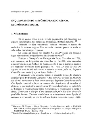 Perseguindo um gene… Que caminhos?                                            51



ENQUADRAMENTO HISTÓRICO E GEOGRÁFICO,
ECONÓMICO E SOCIAL


1. Nota histórica

       Dá-se como certo terem vivido populações pré-históricas no
espaço «hoje inscrito nos limites da freguesia de Unhais da Serra».22
       Também se têm encontrado moedas romanas e restos de
cerâmica da mesma origem. Mas de mais concreto pouco ou nada se
sabe sobre esses tempos remotos.
       Se Unhais já existia nos séculos XV ou XVI seria um pequeno
lugar pertencente à freguesia de Santa Maria do Paúl.23
       Embora a Corografia de Portugal do Padre Carvalho, de 1708,
que enumera as freguesias do concelho da Covilhã, não contenha
qualquer alusão à de Unhais da Serra, o certo é que o primeiro registo
de baptismo efectuado nesta paróquia foi “aos 13 dias do mês de
Agosto da era de mil seiscentos e noventa e nove, pelo pe. Baptista
Carvalho cura desta Igreja de Santo Aleixo ..”
       A anteceder este assento, existe o seguinte termo de abertura
assinado pelo Pe.Baptista Carvalho: “ Aos sete dias do mês de Abril da
era de mil sete centos e hum annos eu o pe. Baptista Carvalho cura da
dita Igreja comecei a fazer os asentos dos Baptizados & casados &
defuntos o que tudo fica assente neste livro os Baptizados no principio
os Cazados a folhas outenta sinco e os defuntos a folhas sento e trinta e
sinco. Como sou o dito pe. Cura apresentado pelo dito Rev. Prior do
paul dós Antunes Thomas administrar os sacramentos nesta Igreja. E
comecei a ser curado na era de mil seis Sentos e noventa e nove 1699.


22
   Guerreiro, M. Viegas, - Abreu, Diogo de, - Ferreira, Francisco Melo - UNHAIS
    DA SERRA – Notas geográficas, históricas e etnográficas – Colecção PARQUES
    NATURAIS Nº. 13 – Lisboa 1982.
23
   Grande Enciclopédia Portuguesa e Brasileira, s. v. «Unhais», in ob. cit. p. 21.
 