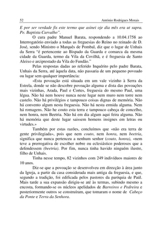 52                                              António Rodrigues Morais

E por ser verdade fis este termo que asinei oje dia mês era ut supra.
Pe. Baptista Carvalho”.
        O cura padre Manuel Barata, respondendo a 10.04.1758 ao
Interrogatório enviado a todas as freguesias do Reino no reinado de D.
José, sendo Ministro o Marquês de Pombal, diz que o lugar de Unhais
da Serra “é pertencente ao Bispado da Guarda e comarca da mesma
cidade da Guarda, termo da Vila da Covilhã, e é freguesia de Santo
Aleixo e arciprestado da Vila do Fundão.”
        Pelas respostas dadas ao referido Inquérito pelo padre Barata,
Unhais da Serra, até àquela data, não passaria de um pequeno povoado
ou lugar sem qualquer importância:
        «Esta povoação está situada em um vale vizinho à Serra da
Estrela, donde se não descobre povoação alguma e dista das povoações
mais vizinhas, Arada, Paul e Cortes, freguesia do mesmo Paul, uma
légua. Não há nem houve nunca neste lugar nem muro nem torre nem
castelo. Não há privilégios e tampouco coisas dignas de memória. Não
há convento algum nesta freguesia. Não há nesta ermida alguma. Nem
há romagens. Não he couto esta terra e tampouco cabeça de concelho,
nem honra, nem Beetria. Não há em dia algum aqui feira alguma. Não
há memória que deste lugar saissem homens insignes em letras ou
virtudes.»
        Também por estas razões, concluímos que «não era terra de
gente privilegiada», pois que nem couto, nem honra, nem beetria,
significa que nunca pertenceu a nenhum senhor (couto, honra), «nem
teve a prerrogativa de escolher nobre ou eclesiástico poderosos que a
defendessem (beetria). Por fim, nunca tinha havido ninguém ilustre,
filho de Unhais.
        Tinha nesse tempo, 82 vizinhos com 249 indivíduos maiores de
10 anos.
        Diz-se que a povoação se desenvolveu em direcção à área junto
da Igreja, a partir da casa considerada mais antiga da freguesia, e que,
segundo a tradição, foi edificada pelos pastores da paróquia de Paúl.
Mais tarde a sua expansão dirigiu-se até às termas, subindo mesmo a
encosta, formando-se os núcleos apelidados de Barreiros e Pedreira e
posteriormente outros se construíram, que tomaram o nome de Cabeço
da Ponte e Terra da Senhora.
 