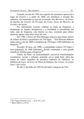 Perseguindo um gene… Que caminhos?                                 53

        Contudo, no ano de 1700, nos registos de casamento aparece já o
lugar do Castelo e a partir de 1860, em referência à morada dos
nubentes, são nomeadas as ruas de Assumada, dos Barreiros, da Ponte,
da Quelha, do Castelo, do Pezendo, do Couto, Nova, do Moreira, da
Levada e da Igreja.
        Por informações recentes colhidas na Junta da Freguesia, a
designação de lugares desapareceu e a localidade é considerada um
todo, sede de freguesia, com bairros ou ruas, existindo para efeitos
eleitorais apenas uma única mesa de voto.
        Em 1798, o Censo de Pina Manique indicava para Santo Aleixo
de Unhais da Serra o quantitativo de 116 fogos. “José Silvestre Ribeiro
indica para o ano de 1860 a existência de 210 fogos e 863 habitantes na
freguesia.”24
        Passados 30 anos, em 1890, a comunidade contava 333 fogos e
uma população de 1486 habitantes, devido certamente a uma grande
entrada de famílias para a freguesia.25
        Unhais da Serra vai testemunhando sucessivas transformações
económicas, sociais e culturais, podendo ver-se ainda hoje, além das
ruínas de vários engenhos da primitiva indústria de lanifícios, os
edifícios do lagar, do forno da Terra da Senhora, das termas, do antigo
hotel e do casino.
        No dia 11 de Julho de 1985 foi elevada à categoria de Vila.




24
     M. Viegas Guerreiro et al. - in ob. Cit., p.27.
25
     Idem, ibidem. p..24-25.
 