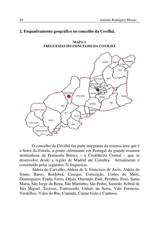 54                                              António Rodrigues Morais


2. Enquadramento geográfico no concelho da Covilhã.

                            MAPA 1
              FREGUESIAS DO CONCELHO DA COVILHÃ




        O concelho da Covilhã faz parte integrante da extensa área que é
a Serra da Estrela, o ponto culminante em Portugal da grande ossatura
montanhosa da Península Ibérica – a Cordilheira Central – que se
desenvolve desde a região de Madrid até Coimbra. Actualmente é
constituído pelas seguintes 31 freguesias:
        Aldeia do Carvalho, Aldeia de S. Francisco de Assis, Aldeia do
Souto, Barco, Boidobra, Casegas, Conceição, Cortes do Meio,
Dominguizo, Erada, Ferro, Orjais, Ourondo, Paúl, Peraboa, Peso, Santa
Maria, São Jorge da Beira, São Martinho, São Pedro, Sarzedo, Sobral de
São Miguel, Teixoso, Tortozendo, Unhais da Serra, Vale Formoso,
Verdelhos, Vales do Rio, Coutada, Cantar-Galo e Canhoso.
 