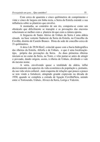 Perseguindo um gene… Que caminhos?                                   55

        Com cerca de quarenta e cinco quilómetros de comprimento e
vinte e cinco de largura em linha recta, a Serra da Estrela estende a sua
influência sobre as planícies que envolve.
        A montanha, ao contrário de um rio, comporta-se como um
obstáculo que dificilmente se transpõe e as povoações das encostas
relacionam-se melhor com a planície do que com a cintura oposta.
        A freguesia de Santo Aleixo de Unhais da Serra é uma aldeia
situada na base vertente Sudoeste da Serra da Estrela, no Concelho da
Covilhã, distrito de Castelo Branco. Dista da sede de concelho cerca de
21 quilómetros.
        A área é de 29,94 Km2, coincide quase com a bacia hidrográfica
das ribeiras da Estrela, Alforfa e de Unhais, o que é uma localização-
tipo, própria das povoações da Serra. As duas primeiras ribeiras
iniciam-se no cume da Serra, na Torre, e vêm juntar-se antes de atingir
o povoado, dando origem, assim, à ribeira de Unhais, dividindo o vale
do mesmo nome.
        A serra, envolvendo quase a totalidade da aldeia, influi
decisivamente em aspectos da vida económica da população e, portanto,
da sua vida sócio-cultural , num esquema de relações que pouco a pouco
se tem vindo a fortalecer, atingindo grande expressão na década de
1930, quando se completa a estrada de ligação Covilhã/Seia, unindo
entre si Tortosendo, Unhais, Alvoco da Serra, Loriga e Valezim.
 