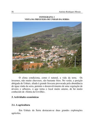 56                                            António Rodrigues Morais

                        FOTOGRAFIA 1
            VISTA DA FREGUESIA DE UNHAIS DA SERRA




       O clima condiciona, como é natural, a vida da terra. Os
invernos, não muito chuvosos, são bastante frios. No verão, a posição
abrigada de Unhais, aliada à grande frescura provocada pela abundância
de água vinda da serra, permite o desenvolvimento de uma vegetação de
árvores e arbustos, o que torna o local muito ameno, de há muito
conhecido de «Sintra da Covilhã».

3. Actividades económicas


3.1. A agricultura

        Em Unhais da Serra destacam-se duas grandes explorações
agrícolas.
 