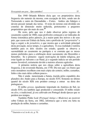 Perseguindo um gene… Que caminhos?                                  57

         Em 1940 Orlando Ribeiro dizia que «os proprietários desta
freguesia são naturais da mesma, com excepção de dois, sendo um de
Tortosendo e outro do Ourondinho – Cortes. Ambos são fidalgos e
devem possuir metade das terras. O resto do terreno está dividido em
courelas de dimensão muito reduzida, pertencentes a pequenos
proprietários que são mais de cem.26
         De resto, pelo que nos é dado observar pelos registos de
casamento a partir de 1860, cujas profissões começam a ser indicadas de
forma sistemática pelos párocos, já a maior parte dos noivos e de seus
pais, que casou em Unhais da Serra, tem a profissão de “proprietário” e
logo a seguir a de jornaleiro, o que mostra que a actividade principal
desta povoação, nesse tempo, é a agricultura. E essa realidade é notória
também para os dois séculos em estudo, quando se observa a
sazonalidade ao casamento na paróquia e se constata que os meses
menos preferidos para a celebração deste sacramento são Dezembro e
Setembro. Se o primeiro sugere motivações de índole religiosa, por
estar ligado ao Advento e ao Natal, já o segundo indicia ser um período
menos favorável, certamente devido a maiores afazeres agrícolas.
         A primeira notícia que nos chega sobre a agricultura desta
freguesia, é do reverendo Baratta, em 1758. Diz-nos que «os frutos que
estes moradores recolhem com mais cópia são centeio, milho, castanhas,
linho e dos mais deles colhem pouco».
         Não é ainda mencionada a batata, trazida pelos espanhóis dos
planaltos dos Andes para a Europa, no século XVI. Somente no último
quartel do século XIX este produto começa a entrar na dieta dos
portugueses.
         O milho grosso, igualmente importado da América do Sul, no
século XVI, era também aqui produzido e consumido. O milho miúdo
ou alvo, o tradicional, já era cultivado em Portugal desde épocas que se
perdem nos tempos.
         Também Pinho Leal (Portugal Antigo e Moderno) ao escrever
sobre Unhais da Serra, em 1882, informava que a terra era farta na
produção de milho, batatas e castanhas.


26
     Guerreiro et al, in ob. cit., p. 70.
 