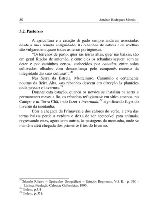 58                                                    António Rodrigues Morais


3.2. Pastoreio

        A agricultura e a criação de gado sempre andaram associadas
desde a mais remota antiguidade. Os rebanhos de cabras e de ovelhas
são vulgares em quase todas as terras portuguesas.
        “Os terrenos de pasto, quer nas terras altas, quer nas baixas, são
em geral fixados de antemão, e entre eles os rebanhos seguem sem se
deter e por caminhos certos, conhecidos por canadas, entre solos
cultivados, olhados com desconfiança pelo camponês receoso da
integridade das suas culturas”. 27
        Nas Serra da Estrela, Montemuro, Caramulo e certamente
noutras da Beira Alta, «os rebanhos descem em direcção às planícies
onde passam o inverno».28
        Durante esta estação, quando os nevões se instalam na serra e
permanecem meses a fio, os rebanhos refugiam-se em sítios amenos, no
Campo e na Terra Chã, indo fazer a invernada,29 significando fugir do
inverno da montanha.
        Com a chegada da Primavera e dos calores do verão, a erva das
terras baixas perde a verdura e deixa de ser apetecível para animais,
regressando estes, agora com outros, às pastagens da montanha, onde se
mantêm até à chegada dos primeiros frios do Inverno.




27
   Orlando Ribeiro – Opúsculos Geográficos – Estudos Regionais, Vol. II, p. 330 -
    Lisboa, Fundação Calouste Gulbenkian, 1995.
28
   Ibidem, p.331
29
   Ibidem, p. 351.
 