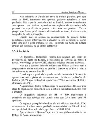 60                                             António Rodrigues Morais

        Não sabemos se Unhais era terra de muitos pastores, pois que
antes de 1860, raramente nos aparece qualquer referência a essa
profissão. Mas a partir dessa data até ao final do século, estranhamos
que apenas nos tenham aparecido nos registos de casamento três
pessoas com a profissão de pastor, entre estas uma pastora. Talvez
porque um desses profissionais, denominado maioral, tomasse conta
dos gados de toda a povoação.
        Quanto mais se avança no conhecimento da história destas
populações, novas interrogações e dúvidas se nos deparam, tal como
esta: será que o gene mutante se terá infiltrado na Serra da Estrela
através das canadas, ou de outros carreiros?

3.3. A indústria

        Os Inquéritos Industriais Pombalinos referem em todas as
povoações da Serra da Estrela, a existência de fábricas de panos e
baetas. No começo do século XIX, algumas oficinas passam a fábricas.
        Não nos é possível falar de indústria em Unhais da Serra, sem a
enquadrarmos numa zona onde se produz o carvão, se cultiva o linho e
dos rebanhos se extrai e fia a lã.
        É assim que a partir da segunda metade do século XIX nos vão
aparecendo nos registos de casamento em Unhais as profissões de
fiadeira (12,6% das profissões), costureira (7,9%), carvoeiro (4,5%) e
almocreves (3,4%).
        A quantidade destes profissionais na comunidade dão-nos uma
ideia da organização económica local e sobre o seu relacionamento com
o exterior.
        Os Inquéritos Industriais de 1881 e 1890, mencionam a
existência de duas fábricas em Unhais, uma com 25 e outra com 55
operários.
        Os registos paroquiais das duas últimas décadas do século XIX,
mostram-nos 9 noivas com a profissão de «operária» e o óbito do José,
um operário de 8 anos de idade, que falece a 20.07.1890.
        Apresentamos o Quadro 2 que nos dá uma visão da indústria em
Unhais da Serra, nesta época.
 