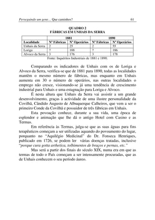 Perseguindo um gene… Que caminhos?                                  61

                            QUADRO 2
                   FÁBRICAS EM UNHAIS DA SERRA
                               1881                             1890
  Localidade       Nº Fábricas Nº Operários Nº Fábricas Nº Operários
  Unhais da Serra 2               25                2             55
  Loriga           7              188               7             186
  Alvoco da Serra 3               176               3             178
                  Fonte: Inquéritos Industriais de 1881 e 1890.

        Comparando os indicadores de Unhais com os de Loriga e
Alvoco da Serra, verifica-se que de 1881 para 1890, todas as localidades
mantêm o mesmo número de fábricas, mas enquanto em Unhais
aumenta em 30 o número de operários, nas outras localidades o
emprego não cresce, visionando-se já uma tendência de crescimento
industrial para Unhais e uma estagnação para Loriga e Alvoco.
        É nesta altura que Unhais da Serra vai assistir a um grande
desenvolvimento, graças à actividade de uma ilustre personalidade da
Covilhã, Cândido Augusto de Albuquerque Calheiros, que vem a ser o
primeiro Conde da Covilhã e possuidor de três fábricas em Unhais.
        Esta povoação conhece, durante a sua vida, uma época de
esplendor e animação que lhe dá o antigo Hotel com Casino e as
Termas.
        Em referência às Termas, julga-se que as suas águas para fins
terapêuticos começam a ser utilizadas aquando do povoamento do lugar,
porquanto no “Aquilégio Medicinal” do Dr. Fonseca Henriques,
publicado em 1726, se podem ler várias doenças tratadas, inclusive
“porque cura gotta arthetica, tolhimentos de braços e pernas, etc.”
        Mas será a partir dos finais do século XIX, numa era em que as
termas de todo o País começam a ser intensamente procuradas, que as
de Unhais conhecem o seu período áureo.
 