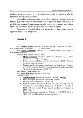 66                                                    António Rodrigues Morais

também somente nestes, já constituídos em casais, se indica a relação
numérica dos seus progenitores.
        Iniciando a nossa descrição pelos três casais mais antigos, vamos
reparar que estes ocupam numericamente as posições mais elevadas, e à
medida que as gerações descem estas vão ocupando posições sucessivas
iguais aos cocientes da sua divisão por dois, como é lógico.
        Passamos a identificá-los e a descrever o que conseguimos
apurar sobre as suas biografias:


        Geração 9


         302: Pascoal Afonso, nascido em Alvoco da Serra, concelho de Seia, e
falecido em Unhais da Serra a 20.12.1728, casado com
         303: Maria Fernandes, falecida a 11.01.1729, poucos dias após o
falecimento do marido.
         Deste casal nascem em Unhais 3 filhos:
             a) Maria Fernandes, nascida a 10.08.1700 e falecida a 22.12.1750,
                 com 50 anos de idade. Ver 151.
             b) Diogo, nascido em Unhais passados quase 9 anos, a 20.01.1709, mas
                 sobre este nada mais se sabe.
             c) Catarina Mendes que nasce a seguir, com um intervalo de 19 meses,
                 a 11.09.1710, casa a 12.08.1732 com Domingos Delgado, natural de
                 Alvoco da Serra e falecido a 05.02.1736.
         300: Manuel Pires, casado com
         301: Maria Rodrigues, falecida a 18.05.1717.
         Tiveram 5 filhos:
             a) João Rodrigues, nascido em Unhais a 7.09.1701. Ver 150
             b) Maria Rodrigues, nascida em Unhais a 08.10.1704.
             c) Manuel, nascido em Unhais a 13.05.1714.
             d) Isabel Gonçalves, nascida em Unhais da Serra, mas cuja data de
                 nascimento se desconhece, falecida a 18.09.1756. Casada a
                 19.06.1716 com Manuel Nunes, nascido em Lourosa e falecido a
                 14.03.1759.
             e) Catarina Rodrigues, nascida em Unhais a 20.08.1708. Casa a
                 01.09.1729 com Manuel Duarte seu conterrâneo.
 