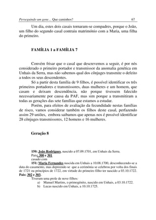Perseguindo um gene… Que caminhos?                                               67

       Um dia, estes dois casais tornaram-se compadres, porque o João,
um filho do segundo casal contraiu matrimónio com a Maria, uma filha
do primeiro.


        FAMÍLIA 1 a FAMÍLIA 7


        Convém frisar que o casal que descrevemos a seguir, é por nós
considerado o primeiro portador e transmissor da anomalia genética em
Unhais da Serra, mas não sabemos qual dos cônjuges transmite o defeito
a todos os seus descendentes.
        Só a partir desta família de 9 filhos, é possível identificar os três
primeiros portadores e transmissores, duas mulheres e um homem, que
casam e deixam descendência, não porque tivessem falecido
necessariamente por causa da PAF, mas sim porque a transmitiram a
todas as gerações das sete famílias que estamos a estudar.
        Porém, para efeitos de avaliação da fecundidade nestas famílias
de risco, vamos considerar também os filhos deste casal, perfazendo
assim 29 uniões, embora saibamos que apenas nos é possível identificar
28 cônjuges transmissores, 12 homens e 16 mulheres.


        Geração 8



         150: João Rodrigues, nascido a 07.09.1701, em Unhais da Serra.
         Pais: 300 e 301
         casado com
         151: Maria Fernandes nascida em Unhais a 10.08.1700, desconhecendo-se a
data do casamento, mas depreende-se que a cerimónia se celebrou por volta dos finais
de 1721 ou princípios de 1722, em virtude do primeiro filho ter nascido a 03.10.1722.
Pais: 302 e 303.
         Tiveram uma prole de nove filhos:
             a) Manuel Martins, o primogénito, nascido em Unhais, a 03.10.1722.
             b) Lucas nascido em Unhais, a 10.10.1725.
 