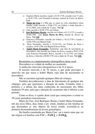 68                                                   António Rodrigues Morais
          c)   Engrácia Maria nascida a seguir a 01.01.1728, casando com 17 anos,
               a 14.01.1745, com Fernando Lourenço, natural de Cortes de Baixo,
               Paúl.
          d)   Maria da Cruz é a filha que se segue no cíclo reprodutivo desta
               família, tendo nascido a 25.06.1732, em Unhais e tendo falecido a
               31.12.1804, com a idade de 72 anos. Ver 75
          e)   João, nascido a 20.08.1735, em Unhais.
          f)   José Rodrigues Barata, nascido em Unhais a 01.12.1737 e casado a
               26.04.1760, com Joana Maria da Silva, natural de Alvoco da
               Serra. Ver 110
          g)   Genoveva Fernandes, nascida em Unhais a 30.12.1739 e casada a
               10.08.1756 com Manuel João.
          h)    Daria Fernandes, nascida a 23.10.1741, em Unhais da Serra e
               casada a 14.05.1786 com Miguel Esteves Poeta.
          i)   Isabel Maria Fernandes, finalmente, cuja data de nascimento se
               desconhece, mas nascida em Unhais da Serra e casada a 09.07.1758,
               com Francisco Fernandes Ruivo, nascido a 31.12.1742, em Unhais
               da Serra, e falecido a 08.08.1778 com a idade de 35 anos. Ver 235.

        Resumimos os comportamentos demográficos deste casal:
        Desconhece-se a idade da mulher ao casamento.
        A média dos intervalos intergenésicos é de 31,4 meses.
        O terceiro intervalo é de 54 meses, o que pode pressupor o
intervalo em que nasce a Isabel Maria, cuja data de nascimento se
desconhece.
        Não se encontra registado qualquer óbito de crianças.
        Também desconhecemos a data de falecimento de qualquer dos
cônjuges, pelo que ignoramos a duração da união. Contudo, entre a
primeira e a última das datas conhecidas do nascimento dos filhos
medeiam 19 anos, pelo que a duração do casamento não é inferior a este
período.
        Como se disse, é a partir deste casal que começamos a contar os
29 casais portadores transmissores.
        Maria da Cruz, José Rodrigues Barata e Isabel Maria Fernandes,
três dos nove filhos, duas irmãs e um irmão, fundam as três famílias de
que descendem as sete objecto do nosso estudo, assistindo-se ao
primeiro desmembramento da árvore genealógica.
        Da família constituída por Maria Cruz sai o maior ramo que vai
dar origem a 6 famílias com PAF – FAM 1 a FAM 6.
 