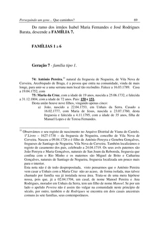 Perseguindo um gene… Que caminhos?                                                69

        Do ramo dos irmãos Isabel Maria Fernandes e José Rodrigues
Barata, descende a FAMÍLIA 7.


           FAMÍLIAS 1 a 6



           Geração 7 - família tipo 1.


         74: António Pereira,33 natural da freguesia de Nogueira, de Vila Nova de
Cerveira, Arcebispado de Braga, é a pessoa que entra na comunidade, vinda de mais
longe, para unir-se a uma serrana num local tão recôndito. Falece a 16.03.1789. Casa
a 19.04.1752, com
         75: Maria da Cruz, com a idade de 19 anos, nascida a 25.06.1732, e falecida
a 31.12.1804, com a idade de 72 anos. Pais: 150 e 151.
         Desta união houve nove filhos, vingando apenas cinco:
             a) João, nascido a 22.04.1753, em Unhais da Serra. Casado a
                  16.02.1777, com Maria de Jesus, nascida a 23.07.1760, desta
                  freguesia e falecida a 4.11.1795, com a idade de 35 anos, filha de
                  Manuel Lopes e de Teresa Fernandes.


33
     Observámos o seu registo de nascimento no Arquivo Distrital de Viana do Castelo.
      1º.Livro – 1627-1738 – da freguesia de Nogueira, concelho de Vila Nova de
      Cerveira. Nasceu a 09.04.1726 e é filho de António Pereyra e Genebra Gonçalves,
      fregueses de Santiago de Nogueira, Vila Nova de Cerveira. Também localizámos o
      registo de casamento dos pais, celebrado a 24.04.1719. Os seus avós paternos são
      João Pereyra e Maria Gonçalves, naturais de San Joam da Reboreda, freguesia que
      confina com o Rio Minho e os maternos são Miguel de Brito e Catharina
      Gonçalves, naturais de Santiago de Nogueira, freguesia localizada um pouco mais
      para o interior.
      Esta nota não é de todo despropositada, visto pensarmos que o António Pereira
      vem casar a Unhais com a Maria Cruz não ao acaso, de forma isolada, mas talvez
      chamado por família sua já instalada nessa área. Trata-se de uma mera hipótese
      nossa, pois que, já a 02.04.1704, um casal, de nome Manoel Pereira e Ana
      Rodrigues, morador em Unhais da Serra, tem um filho de nome Manoel. Se por um
      lado o apelido Pereira não é assim tão vulgar na comunidade neste princípio de
      século, por outro, também o de Rodrigues se encontra em dois casais ancestrais
      comuns às sete famílias, seus contemporâneos.
 