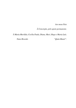 Aos meus Pais

                            À Conceição, pelo apoio permanente.

À Maria Mavíldia, Cecília Paula, Diana, Mavi, Hugo e Maria Luís.

    Nuno Ricardo                                “Quim Manel”.
 