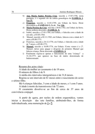 70                                                 António Rodrigues Morais
          b) Ana Maria Santos Pereira Cruz, nascida a 17.07.1756, nesta
             paróquia, é o segundo elo da cadeia genealógica da FAMÍLIA 1.
             Ver 37.
          c) Francisco, nascido a 11.03.1759, em Unhais da Serra. Deste
             descendem as FAMÍLIAS 2, 3 e 4. Ver 116,
          d) Maria Pereira da Cruz, nascida a 20.02.1762, em Unhais da Serra.
             Desta senhora descende a FAMÍLIA 5.
          e) Isabel, nascida a 17.03.1764, em Unhais, e falecida com a idade de
             um mês, a 03.05.1764.
          f) Manuel, nascido a 02.11.1765, em Unhais, faleceu com a idade de 5
             anos a 05.08.1771.
          g) Francisca, nascida a 24.12.1770, em Unhais, e falecida com a idade
             de 7 meses, a 05.08.1771.
          h) Manuel, nascido a 16.09.1774, em Unhais. Como vemos é o 2º.
             Manuel, talvez para apagar o desgosto do primeiro Manuel que
             faleceu criança. Deste descende a FAMÍLIA 6.
          i) Finalmente regista-se apenas o falecimento de uma “criança” a
             31.10.1777, que aparece na base de dados denominada de
             Indeterminado.



       Resumo dos actos vitais:
       A idade da mulher ao casamento é de 19 anos.
       O número de filhos é de 9.
       A média dos intervalos intergenésicos é de 31,8 meses.
       Regista-se um intervalo de 61 meses entre o nascimento do sexto
e sétimo filho.
       Há 4 crianças falecidas, 3 com a idade de meses, e 1 com 5 anos.
       A idade à morte da transmissora é de 72 anos.
       O casamento dissolve-se ao fim de cerca de 37 anos de
convivência conjugal.

        A partir de agora, por razões de ordem esquemática, vamos
iniciar a descrição das sete famílias, atribuindo-lhes, de forma
individualizada, uma numeração de 1 a 7.
 