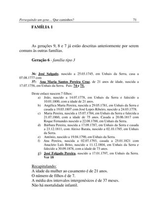 Perseguindo um gene… Que caminhos?                                            71

       FAMÍLIA 1



      As gerações 9, 8 e 7 já estão descritas anteriormente por serem
comuns às outras famílias.

       Geração 6 - família tipo 3


        36: José Salgado, nascido a 25.03.1745, em Unhais da Serra, casa a
07.08.1777 com
        37: Ana Maria Santos Pereira Cruz, de 21 anos de idade, nascida a
17.07.1756, em Unhais da Serra. Pais: 74 e 75.

       Deste enlace nascem 7 filhos:
           a) João, nascido a 14.07.1778, em Unhais da Serra e falecido a
               10.01.1800, com a idade de 21 anos.
           b) Angélica Maria Pereira, nascida a 29.05.1781, em Unhais da Serra e
               casada a 19.03.1807 com José Lopes Ribeiro, nascido a 24.03.1778.
           c) Maria Pereira, nascida a 15.07.1784, em Unhais da Serra e falecida a
               21.07.1860, com a idade de 75 anos. Casada a 20.06.1817 com
               Roque Fernandes nascido a 22.08.1788, em Unhais da Serra.
           d) Bárbara Pereira, nascida a 17.09.1787, em Unhais da Serra e casada
               a 23.12.1811, com Aleixo Barata, nascido a 02.10.1785, em Unhais
               da Serra.
           e) António, nascido a 19.04.1790, em Unhais da Serra.
           f) Ana Pereira, nascida a 02.07.1793, casada a 25.01.1821 com
               Anacleto Luís Brito, nascido a 11.12.1804, em Unhais da Serra e
               falecido a 30.09.1878, com a idade de 73 anos.
           g) José Folgado Pereira, nascido a 17.01.1797, em Unhais da Serra.
               Ver 18

       Recapitulando:
       A idade da mulher ao casamento é de 21 anos.
       O número de filhos é de 7.
       A média dos intervalos intergenésicos é de 37 meses.
       Não há mortalidade infantil.
 