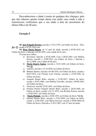 72                                                      António Rodrigues Morais

       Desconhecemos a idade à morte de qualquer dos cônjuges, pelo
que não sabemos quanto tempo durou esta união, mas sendo a mãe a
transmissora verificamos que a sua idade à data do nascimento do
último filho é de 40 anos.


        Geração 5



         18: José Folgado Pereira, nascido a 17.01.1797, em Unhais da Serra – Pais:
36 e 37, casado a 07.05.1824 com
         19: Rosa Maria Duarte, de 13 anos de idade, nascida a 07.09.1810, em
Unhais da Serra, e falecida a 03.06.1892, com a idade de 81 anos.
         Tiveram nove filhos:
             a) Severiano, falecido a 02.04.1898. Casa a 06.02.1861 com Delfina
                  Pereira, nascida a 15.09.1832, em Unhais da Serra e falecida a
                  26.12.1898, com a idade de 66 anos.
             b) Maria Duarte Santos, nascida a 12.01.1828, em Unhais da Serra.
                  Ver 31
             c) António, nascido a 21.10.1830, em Unhais da Serra.
             d) Bárbara Duarte, nascida a 01.08.1835, em Unhais da Serra, casada a
                  04.07.1876 com Firmino Luís Carriço, nascido a 23.02.1846, de
                  Unhais da Serra.
             e) Joaquim Duarte Brito, nascido a 21.09.1837, Unhais da Serra,
                  casado a 03.07.1866, com Delfina Carvalho, nascida a 08.08.1844,
                  em Unhais da Serra.
             f) Francisco, nascido 25.02.1841, em Unhais da Serra.
             g) Firmino Pereira Folgado Duarte Brito, nascido a 28.05.1848, em
                  Unhais da Serra, casado a 01.11.1879, com Rosália Pereira, nascida
                  a 19.05.1857, em Unhais da Serra.
             h) Maria Piedade, nascida a 24.06.1853, em Unhais da Serra. Ver 9.
             i) António Duarte Brito, nascido a 15.03.1856, em Unhais da Serra,
                  casado a 21.06.1881, com Maria Gouveia, nascida a 09.09.1860 em
                  Unhais da Serra e falecida a 11.012.1887, com 27 anos de idade.
 