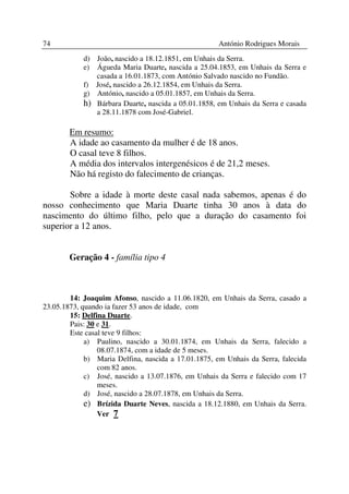 74                                                    António Rodrigues Morais
            d) João, nascido a 18.12.1851, em Unhais da Serra.
            e) Águeda Maria Duarte, nascida a 25.04.1853, em Unhais da Serra e
               casada a 16.01.1873, com António Salvado nascido no Fundão.
            f) José, nascido a 26.12.1854, em Unhais da Serra.
            g) António, nascido a 05.01.1857, em Unhais da Serra.
            h) Bárbara Duarte, nascida a 05.01.1858, em Unhais da Serra e casada
               a 28.11.1878 com José-Gabriel.

        Em resumo:
        A idade ao casamento da mulher é de 18 anos.
        O casal teve 8 filhos.
        A média dos intervalos intergenésicos é de 21,2 meses.
        Não há registo do falecimento de crianças.

       Sobre a idade à morte deste casal nada sabemos, apenas é do
nosso conhecimento que Maria Duarte tinha 30 anos à data do
nascimento do último filho, pelo que a duração do casamento foi
superior a 12 anos.


        Geração 4 - família tipo 4



        14: Joaquim Afonso, nascido a 11.06.1820, em Unhais da Serra, casado a
23.05.1873, quando ia fazer 53 anos de idade, com
        15: Delfina Duarte.
        Pais: 30 e 31.
        Este casal teve 9 filhos:
             a) Paulino, nascido a 30.01.1874, em Unhais da Serra, falecido a
                 08.07.1874, com a idade de 5 meses.
             b) Maria Delfina, nascida a 17.01.1875, em Unhais da Serra, falecida
                 com 82 anos.
             c) José, nascido a 13.07.1876, em Unhais da Serra e falecido com 17
                 meses.
             d) José, nascido a 28.07.1878, em Unhais da Serra.
             e) Brízida Duarte Neves, nascida a 18.12.1880, em Unhais da Serra.
                 Ver 7
 