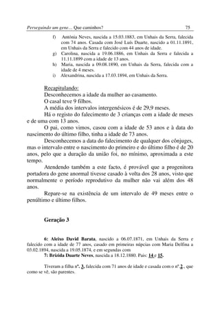 Perseguindo um gene… Que caminhos?                                                75
             f)  Antónia Neves, nascida a 15.03.1883, em Unhais da Serra, falecida
                com 74 anos. Casada com José Luís Duarte, nascido a 01.11.1891,
                em Unhais da Serra e falecido com 44 anos de idade.
             g) Carolina, nascida a 19.06.1886, em Unhais da Serra e falecida a
                11.11.1899 com a idade de 13 anos.
             h) Maria, nascida a 09.08.1890, em Unhais da Serra, falecida com a
                idade de 4 meses.
             i) Alexandrina, nascida a 17.03.1894, em Unhais da Serra.

       Recapitulando:
       Desconhecemos a idade da mulher ao casamento.
       O casal teve 9 filhos.
       A média dos intervalos intergenésicos é de 29,9 meses.
       Há o registo do falecimento de 3 crianças com a idade de meses
e de uma com 13 anos.
       O pai, como vimos, casou com a idade de 53 anos e à data do
nascimento do último filho, tinha a idade de 73 anos.
       Desconhecemos a data do falecimento de qualquer dos cônjuges,
mas o intervalo entre o nascimento do primeiro e do último filho é de 20
anos, pelo que a duração da união foi, no mínimo, aproximada a este
tempo.
       Atendendo também a este facto, é provável que a progenitora
portadora do gene anormal tivesse casado à volta dos 28 anos, visto que
normalmente o período reprodutivo da mulher não vai além dos 48
anos.
       Repare-se na existência de um intervalo de 49 meses entre o
penúltimo e último filhos.


        Geração 3


         6: Aleixo David Barata, nascido a 06.07.1871, em Unhais da Serra e
falecido com a idade de 77 anos, casado em primeiras núpcias com Maria Delfina a
03.02.1894, nascida a 19.05.1874, e em segundas com
         7: Brízida Duarte Neves, nascida a 18.12.1880. Pais: 14 e 15.

        Tiveram a filha nº. 3, falecida com 71 anos de idade e casada com o nº.2., que
como se vê, são parentes.
 