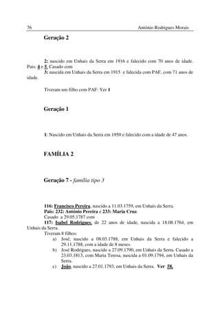 76                                                    António Rodrigues Morais

        Geração 2



          2: nascido em Unhais da Serra em 1916 e falecido com 70 anos de idade.
Pais: 4 e 5. Casado com
          3: nascida em Unhais da Serra em 1915 e falecida com PAF, com 71 anos de
idade.

        Tiveram um filho com PAF: Ver 1



        Geração 1



        1: Nascido em Unhais da Serra em 1950 e falecido com a idade de 47 anos.



        FAMÍLIA 2



        Geração 7 - família tipo 3



        116: Francisco Pereira, nascido a 11.03.1759, em Unhais da Serra.
        Pais: 232: António Pereira e 233: Maria Cruz.
        Casado a 29.05.1787 com
        117: Isabel Rodrigues, de 22 anos de idade, nascida a 18.08.1764, em
Unhais da Serra.
        Tiveram 8 filhos:
            a) José, nascido a 08.03.1788, em Unhais da Serra e falecido a
                 29.11.1788, com a idade de 8 meses.
            b) José Rodrigues, nascido a 27.09.1790, em Unhais da Serra. Casado a
                 23.03.1813, com Maria Teresa, nascida a 01.09.1794, em Unhais da
                 Serra.
            c) João, nascido a 27.01.1793, em Unhais da Serra. Ver 58.
 