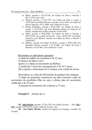 Perseguindo um gene… Que caminhos?                                           77
            d) Maria, nascida a 18.10.1795, em Unhais da Serra e falecida a
               08.11.1795, com 1 mês.
            e) Manuel, nascido a 14.12.1797, em Unhais da Serra e casado a
               18.05.1834 com Maria Oliveira, nascida a 16.11.1816, em Unhais da
               Serra e falecida a 16.11.1868, com a idade de 51 anos.
            f) Rosália Rodrigues, nascida a 03.02.1801, em Unhais da Serra e
               casada a 31.12.1821 com José Bernardo natural da freguesia da
               Erada, concelho da Covilhã e falecido a 16.05.1876.
            g) Maria, nascida a 09.02.1804, em Unhais da Serra e falecida a
               29.07.1870, com a idade de 66 anos. Casa a 26.05.1827 com Paulo
               Francisco Luís Martins, nascido em Unhais da Serra e falecido a
               24.08.1855.
            h) Bárbara, nascida em Unhais da Serra e casada a 20.04.1830 com
               Bernardo Ferreira, nascido a 23.12.1807, em Unhais da Serra e
               falecido a 16.10.1885, com a idade de 77 anos.



        Resumimos os indicadores apurados:
        A idade da mulher ao casamento é de 22 anos.
        O número de filhos é de 8.
        Ignora-se a idade ao nascimento da Bárbara.
        A média dos 7 intervalos intergenésicos é de 31,7 meses.
        Há a registar o falecimento de 2 crianças com a idade de meses.

       Desconhece-se a data do falecimento de qualquer dos cônjuges.
       A idade do progenitor transmissor do alelo anormal à data do
nascimento do penúltimo filho ou seja, a última data de nascimento
conhecida, é de 45 anos.
       A duração do casamento não é inferior a 17 anos.


        Geração 6 - família tipo 4



         58: João Pereira, nascido a 27.01.1793, em Unhais da Serra - Pais: 116 e
117 - casado a 24.02.1831, tendo a idade de 38 anos, com
         59: Ana Maria Martins, natural da freguesia de Casegas, concelho da
Covilhã.
 