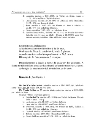 Perseguindo um gene… Que caminhos?                                            79
            d) Joaquim, nascido a 26.04.1867, em Unhais da Serra, casado a
               11.06.1892 com Maria Cândida Bárbara.
            e) Alexandrina, nascida a 04.08.1869, em Unhais da Serra e falecida a
               22.07.1874, com 4 anos de idade.
            f) Luís, nascido a 29.12.1871, em Unhais da Serra e falecido a
               25.11.1873, com a idade de 22 meses.
            g) Maria, nascida a 29.12.1871, em Unhais da Serra.
            h) Delfina Jesus Pereira, nascida a 04.02.1874, em Unhais da Serra e
               falecida com 84 anos de idade. Casada a 22.02.1892 com José
               Barata Almeida, nascido a 15.04.1867 em Unhais da Serra.



        Resumimos os indicadores:
        A idade ao casamento da mulher é de 24 anos.
        O número de filhos do casal é de 8, sendo 2 gémeos.
        A média dos intervalos intergenésicos é de 26,2 meses.
        Há o registo do falecimento de 3 crianças.

       Desconhecemos a idade à morte de qualquer dos cônjuges. A
idade da transmissora à data do nascimento do último filho é de 38 anos.
       A duração do matrimónio foi, no mínimo, de 14 anos.


        Geração 4 - família tipo 3


         14: José Carvalho Júnior, vendeiro, nascido a 07.07.1863, em Unhais da
Serra – Pais: 28 e 29, casado a 16.02.1885 com
         15: Maria Delfina, de 25 anos de idade, costureira, nascida a 03.11.1859,
em Unhais da Serra.
         Tiveram 7 filhos, sendo dois gémeos:
              a) Maria do Céu, nascida a 17.11.1886, em Unhais da Serra e falecida
                   com 74 anos. Ver 7
              b) José, nascido a 12.01.1889, em Unhais da Serra.
              c) Ana, nascida a 14.08.1892, em Unhais da Serra.
              d) Felisbela, nascida a 14.08.1892, em Unhais da Serra, falecida a
                   23.11.1893, com a idade de 15 meses.
              e) Manuel, nascido a 12.05.1895, em Unhais da Serra.
              f) Felícia, nascida a 28.01.1897 e falecida com 66 anos.
              g) Maria da Graça, nascida a 29.04.1899, em Unhais da Serra.
 