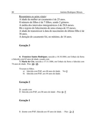 80                                                      António Rodrigues Morais

        Resumimos os actos vitais:
        A idade da mulher ao casamento é de 25 anos.
        O número de filhos é de 7 filhos, sendo 2 gémeos.
        A média dos intervalos intergenésicos é de 29,8 meses.
        Há o registo do falecimento de uma criança de 15 meses.
        A idade do transmissor à data do nascimento do último filho é de
        36 anos.
        A duração do casamento foi, no mínimo, de 14 anos.


        Geração 3



         6: Francisco Santos Rodrigues, nascido a 18.10.1884, em Unhais da Serra
e falecido com 62 anos de idade, casado com
         7: Maria do Céu, nascida a 17.11.1886, em Unhais da Serra e falecida com
74 anos de idade. Pais: 14 e 15.

        Tiveram os filhos.
            a) falecida com PAF, aos 68 anos de idade.     Ver 3
            b) falecida com PAF, aos 44 anos de idade.



        Geração 2

        2: casado com
        3: falecida com PAF, aos 68 anos de idade – Pais: 6 e 7



        Geração 1



        1: doente com PAF, falecida aos 45 anos de idade. - Pais: 2 e 3
 