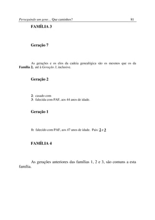 Perseguindo um gene… Que caminhos?                                     81

       FAMÍLIA 3



       Geração 7



        As gerações e os elos da cadeia genealógica são os mesmos que os da
Família 2, até à Geração 3, inclusive.


       Geração 2



       2: casado com
       3: falecida com PAF, aos 44 anos de idade.


       Geração 1



       1: falecido com PAF, aos 47 anos de idade. Pais: 2 e 3



       FAMÍLIA 4



        As gerações anteriores das famílias 1, 2 e 3, são comuns a esta
família.
 