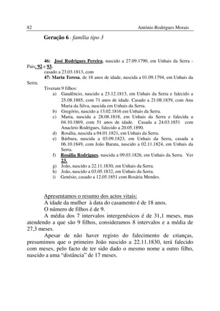 82                                                    António Rodrigues Morais

        Geração 6 - família tipo 3



         46: José Rodrigues Pereira, nascido a 27.09.1790, em Unhais da Serra -
Pais: 92 e 93.
         casado a 23.03.1813, com
         47: Maria Teresa, de 18 anos de idade, nascida a 01.09.1794, em Unhais da
Serra.
         Tiveram 9 filhos:
              a) Gaudêncio, nascido a 23.12.1813, em Unhais da Serra e falecido a
                  25.08.1885, com 71 anos de idade. Casado a 21.08.1839, com Ana
                  Maria da Silva, nascida em Unhais da Serra.
              b) Gregório, nascido a 13.02.1816 em Unhais da Serra.
              c) Maria, nascida a 28.08.1818, em Unhais da Serra e falecida a
                  04.10.1869, com 51 anos de idade. Casada a 24.03.1851 com
                  Anacleto Rodrigues, falecido a 20.05.1890.
              d) Rosália, nascida a 04.01.1821, em Unhais da Serra.
              e) Bárbara, nascida a 03.09.1823, em Unhais da Serra, casada a
                  06.10.1849, com João Barata, nascido a 02.11.1824, em Unhais da
                  Serra.
              f) Rosália Rodrigues, nascida a 09.03.1826, em Unhais da Serra. Ver
                  23.
              g) João, nascido a 22.11.1830, em Unhais da Serra.
              h) João, nascido a 03.05.1832, em Unhais da Serra.
              i) Genésio, casado a 12.05.1851 com Rosária Mendes.



       Apresentamos o resumo dos actos vitais:
       A idade da mulher à data do casamento é de 18 anos.
       O número de filhos é de 9.
       A média dos 7 intervalos intergenésicos é de 31,1 meses, mas
atendendo a que são 9 filhos, consideramos 8 intervalos e a média de
27,3 meses.
       Apesar de não haver registo do falecimento de crianças,
presumimos que o primeiro João nascido a 22.11.1830, terá falecido
com meses, pelo facto de ter sido dado o mesmo nome a outro filho,
nascido a uma “distância” de 17 meses.
 
