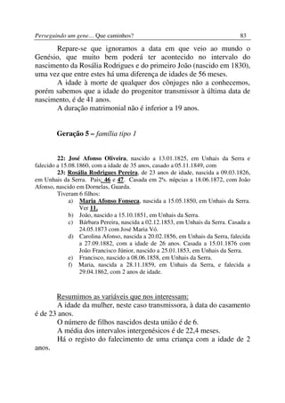 Perseguindo um gene… Que caminhos?                                              83

      Repare-se que ignoramos a data em que veio ao mundo o
Genésio, que muito bem poderá ter acontecido no intervalo do
nascimento da Rosália Rodrigues e do primeiro João (nascido em 1830),
uma vez que entre estes há uma diferença de idades de 56 meses.
      A idade à morte de qualquer dos cônjuges não a conhecemos,
porém sabemos que a idade do progenitor transmissor à última data de
nascimento, é de 41 anos.
      A duração matrimonial não é inferior a 19 anos.


        Geração 5 – família tipo 1


         22: José Afonso Oliveira, nascido a 13.01.1825, em Unhais da Serra e
falecido a 15.08.1860, com a idade de 35 anos, casado a 05.11.1849, com
         23: Rosália Rodrigues Pereira, de 23 anos de idade, nascida a 09.03.1826,
em Unhais da Serra. Pais: 46 e 47. Casada em 2ªs. núpcias a 18.06.1872, com João
Afonso, nascido em Dornelas, Guarda.
         Tiveram 6 filhos:
              a) Maria Afonso Fonseca, nascida a 15.05.1850, em Unhais da Serra.
                  Ver 11.
              b) João, nascido a 15.10.1851, em Unhais da Serra.
              c) Bárbara Pereira, nascida a 02.12.1853, em Unhais da Serra. Casada a
                  24.05.1873 com José Maria Vó.
              d) Carolina Afonso, nascida a 20.02.1856, em Unhais da Serra, falecida
                  a 27.09.1882, com a idade de 26 anos. Casada a 15.01.1876 com
                  João Francisco Júnior, nascido a 25.01.1853, em Unhais da Serra.
              e) Francisco, nascido a 08.06.1858, em Unhais da Serra.
              f) Maria, nascida a 28.11.1859, em Unhais da Serra, e falecida a
                  29.04.1862, com 2 anos de idade.



       Resumimos as variáveis que nos interessam:
       A idade da mulher, neste caso transmissora, à data do casamento
é de 23 anos.
       O número de filhos nascidos desta união é de 6.
       A média dos intervalos intergenésicos é de 22,4 meses.
       Há o registo do falecimento de uma criança com a idade de 2
anos.
 