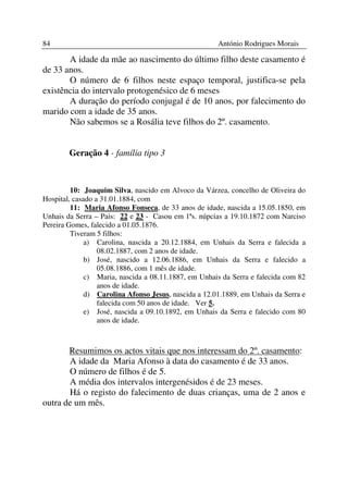 84                                                    António Rodrigues Morais

       A idade da mãe ao nascimento do último filho deste casamento é
de 33 anos.
       O número de 6 filhos neste espaço temporal, justifica-se pela
existência do intervalo protogenésico de 6 meses
       A duração do período conjugal é de 10 anos, por falecimento do
marido com a idade de 35 anos.
       Não sabemos se a Rosália teve filhos do 2º. casamento.


        Geração 4 - família tipo 3



         10: Joaquim Silva, nascido em Alvoco da Várzea, concelho de Oliveira do
Hospital, casado a 31.01.1884, com
         11: Maria Afonso Fonseca, de 33 anos de idade, nascida a 15.05.1850, em
Unhais da Serra – Pais: 22 e 23 - Casou em 1ªs. núpcias a 19.10.1872 com Narciso
Pereira Gomes, falecido a 01.05.1876.
         Tiveram 5 filhos:
              a) Carolina, nascida a 20.12.1884, em Unhais da Serra e falecida a
                  08.02.1887, com 2 anos de idade.
              b) José, nascido a 12.06.1886, em Unhais da Serra e falecido a
                  05.08.1886, com 1 mês de idade.
              c) Maria, nascida a 08.11.1887, em Unhais da Serra e falecida com 82
                  anos de idade.
              d) Carolina Afonso Jesus, nascida a 12.01.1889, em Unhais da Serra e
                  falecida com 50 anos de idade. Ver 5.
              e) José, nascida a 09.10.1892, em Unhais da Serra e falecido com 80
                  anos de idade.



       Resumimos os actos vitais que nos interessam do 2º. casamento:
       A idade da Maria Afonso à data do casamento é de 33 anos.
       O número de filhos é de 5.
       A média dos intervalos intergenésidos é de 23 meses.
       Há o registo do falecimento de duas crianças, uma de 2 anos e
outra de um mês.
 