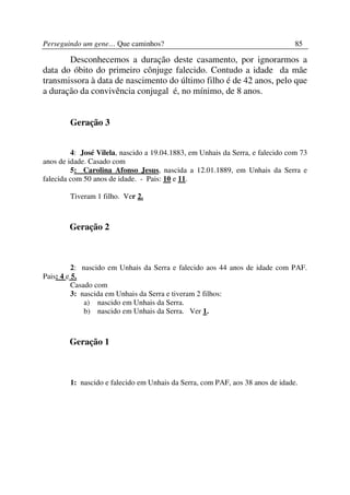 Perseguindo um gene… Que caminhos?                                              85

       Desconhecemos a duração deste casamento, por ignorarmos a
data do óbito do primeiro cônjuge falecido. Contudo a idade da mãe
transmissora à data de nascimento do último filho é de 42 anos, pelo que
a duração da convivência conjugal é, no mínimo, de 8 anos.


        Geração 3


         4: José Vilela, nascido a 19.04.1883, em Unhais da Serra, e falecido com 73
anos de idade. Casado com
         5: Carolina Afonso Jesus, nascida a 12.01.1889, em Unhais da Serra e
falecida com 50 anos de idade. - Pais: 10 e 11.

        Tiveram 1 filho. Ver 2.



        Geração 2



          2: nascido em Unhais da Serra e falecido aos 44 anos de idade com PAF.
Pais: 4 e 5.
          Casado com
          3: nascida em Unhais da Serra e tiveram 2 filhos:
              a) nascido em Unhais da Serra.
              b) nascido em Unhais da Serra. Ver 1.



        Geração 1



        1: nascido e falecido em Unhais da Serra, com PAF, aos 38 anos de idade.
 