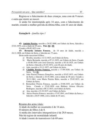 Perseguindo um gene… Que caminhos?                                             87

        Regista-se o falecimento de duas crianças, uma com de 9 meses
e outra que morre ao nascer.
        A união foi interrompida após 14 anos, com o falecimento do
marido, estando a mulher grávida da última filha, com 41 anos de idade.


        Geração 6 – família tipo 1



        42: António Pereira, nascido a 24.02.1800, em Unhais da Serra, falecido a
23.01.1870, com a idade de 69 anos. Pais: 84 e 85.
        Casado a 09.05.1823 com
        43: Bernarda Antunes Fonseca, de 14 anos de idade, nascida a
24.11.1808, em Unhais da Serra, e falecida aos 73 anos.
        Desta união nasceram 8 filhos:
             a) Rosália, nascida a 12.12.1823, em Unhais da Serra.
             b) Maria Bernarda, nascida a 07.11.1825, em Unhais da Serra. Casada
                a 05.06.1854 com José Gouveia, nascido a 05.10.1825, em Unhais
                da Serra e falecido a 01.03.1872, com 46 anos de idade.
             c) João, nascido a 19.11.1827, em Unhais da Serra.
             d) Cândida Pereira Fonseca, nascida a 17.09.1830, em Unhais da
                Serra. Ver 21.
             e) João Pereira Fonseca Gonçalves, nascido a 03.02.1833, em Unhais
                da Serra, e falecido a 24.10.1881, com a idade de 48 anos. Casado a
                30.11.1861, com Maria Pereira Brito, nascida a 25.02.1833, em
                Unhais da Serra.
             f) Bernardino Pereira Fonseca, nascido a 25.06.1835, em Unhais da
                Serra.    Casado a 22.02.1859 com Bárbara Afonsa Oliveira
                Rodrigues, nascida a 08.12.1833, em Unhais da Serra.
             g) Ana, nascida a 12.10.1837, em Unhais da Serra.
             h) Aleixo Pereira Fonseca, nascido a 17.07.1841, em Unhais da Serra, e
                falecido a 26.07.1886, com a idade de 45 anos.



        Resumo dos actos vitais:
        A idade da mulher ao casamento é de 14 anos.
        O número de filhos é de 8.
        A média dos intervalos intergenésicos é de 29,9 meses.
        Não há registo de mortalidade infantil.
        A idade à morte do transmissor é de 69 anos.
 