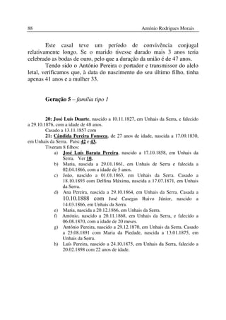 88                                                     António Rodrigues Morais


        Este casal teve um período de convivência conjugal
relativamente longo. Se o marido tivesse durado mais 3 anos teria
celebrado as bodas de ouro, pelo que a duração da união é de 47 anos.
        Tendo sido o António Pereira o portador e transmissor do alelo
letal, verificamos que, à data do nascimento do seu último filho, tinha
apenas 41 anos e a mulher 33.


        Geração 5 – família tipo 1


         20: José Luís Duarte, nascido a 10.11.1827, em Unhais da Serra, e falecido
a 29.10.1876, com a idade de 48 anos.
         Casado a 13.11.1857 com
         21: Cândida Pereira Fonseca, de 27 anos de idade, nascida a 17.09.1830,
em Unhais da Serra. Pais: 42 e 43.
         Tiveram 8 filhos:
             a) José Luís Barata Pereira, nascido a 17.10.1858, em Unhais da
                 Serra. Ver 10.
             b) Maria, nascida a 29.01.1861, em Unhais de Serra e falecida a
                 02.04.1866, com a idade de 5 anos.
             c) João, nascido a 01.01.1863, em Unhais da Serra. Casado a
                 18.10.1893 com Delfina Máxima, nascida a 17.07.1871, em Unhais
                 da Serra.
             d) Ana Pereira, nascida a 29.10.1864, em Unhais da Serra. Casada a
                 10.10.1888 com José Casegas Ruivo Júnior, nascido a
                 14.03.1866, em Unhais da Serra.
             e) Maria, nascida a 20.12.1866, em Unhais da Serra.
             f) António, nascido a 20.11.1868, em Unhais da Serra, e falecido a
                 06.08.1870, com a idade de 20 meses.
             g) António Pereira, nascido a 29.12.1870, em Unhais da Serra. Casado
                 a 25.08.1891 com Maria da Piedade, nascida a 13.01.1875, em
                 Unhais da Serra.
             h) Luís Pereira, nascido a 24.10.1875, em Unhais da Serra, falecido a
                 20.02.1898 com 22 anos de idade.
 