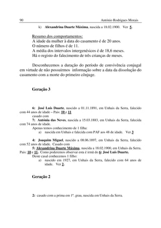 90                                                    António Rodrigues Morais
            k) Alexandrina Duarte Máxima, nascida a 18.02.1900. Ver 5.

        Resumo dos comportamentos:
        A idade da mulher à data do casamento é de 20 anos.
        O número de filhos é de 11.
        A média dos intervalos intergenésicos é de 18,6 meses.
        Há o registo do falecimento de três crianças de meses.

       Desconhecemos a duração do período de convivência conjugal
em virtude de não possuirmos informação sobre a data da dissolução do
casamento com a morte do primeiro cônjuge.


        Geração 3



        6: José Luís Duarte, nascido a 01.11.1891, em Unhais da Serra, falecido
com 44 anos de idade – Pais: 10 e 11
        casado com
        7: Antónia das Neves, nascida a 15.03.1883, em Unhais da Serra, falecida
com 74 anos de idade.
        Apenas temos conhecimento de 1 filha:
            a) nascida em Unhais e falecida com PAF aos 48 de idade. Ver 3

         4: Joaquim Miguel, nascido a 08.06.1897, em Unhais da Serra, falecido
com 52 anos de idade. Casado com
         5: Alexandrina Duarte Máxima, nascida a 18.02.1900, em Unhais da Serra.
Pais: 10 e 11. Como poderemos observar esta é irmã do 6: José Luís Duarte.
         Deste casal conhecemos 1 filho:
              a) nascido em 1927, em Unhais da Serra, falecido com 64 anos de
                 idade. Ver 2.


        Geração 2



        2: casado com a prima em 1º. grau, nascida em Unhais da Serra.
 