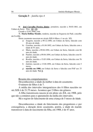 94                                                    António Rodrigues Morais

        Geração 3 - família tipo 4



        6: José Carvalho Pereira Júnior, jornaleiro, nascido a 30.03.1861, em
Unhais da Serra. Pais: 12 e 13.
        Casado a 15.01.1890, com
        7: Maria Delfina Mendes, tendeira, nascida na freguesia de Paúl, concelho
da Covilhã.
        Deste casamento nasceram no século XIX 6 filhos e 1 no séc. XX:
            a) Joaquim, nascido a 09.12.1890, em Unhais da Serra, falecido com
                 46 anos de idade.
            b) Carolina, nascida a 01.04.1892, em Unhais da Serra, falecida com a
                 idade de 91 anos.
            c) Maria, nascida a 09.04.1894, em Unhais da Serra, falecido com 66
                 anos de idade.
            d) Paulino, nascido a 09.04.1894, em Unhais da Serra, falecido com 81
                 anos de idade.
            e) Rosália, nascida a 15.05.1896, em Unhais da Serra, falecida com 76
                 anos de idade.
            f) António, nascido a 13.04.1898, em Unhais da Serra, falecido com 5
                 meses.
            g) nascida em 1908, em Unhais da Serra e falecida com PAF aos 33
                 anos de idade. Ver 3.



       Resumo dos comportamentos:
       Desconhecemos a idade da mulher à data do casamento.
       O número de filhos é de 7.
       A média dos intervalos intergenésicos dos 6 filhos nascidos no
séc.XIX é de 21,75 meses. Acontece que 2 filhos são gémeos.
       A filha transmissora nasceu já em pleno séc.XX, em 1908, pelo
que não a contámos para o apuramento da média dos intervalos.
       Há o registo do falecimento de uma criança de 5 meses de idade.

       Desconhecemos a idade do falecimento dos progenitores e por
consequência, a duração deste casamento, porém, a idade do marido
transmissor à data do nascimento da filha, em 1908, é de 47 anos.
 