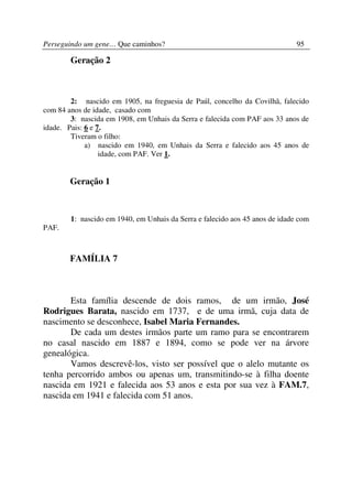 Perseguindo um gene… Que caminhos?                                            95

        Geração 2



        2: nascido em 1905, na freguesia de Paúl, concelho da Covilhã, falecido
com 84 anos de idade, casado com
        3: nascida em 1908, em Unhais da Serra e falecida com PAF aos 33 anos de
idade. Pais: 6 e 7.
        Tiveram o filho:
             a) nascido em 1940, em Unhais da Serra e falecido aos 45 anos de
                  idade, com PAF. Ver 1.


        Geração 1



        1: nascido em 1940, em Unhais da Serra e falecido aos 45 anos de idade com
PAF.



        FAMÍLIA 7



       Esta família descende de dois ramos, de um irmão, José
Rodrigues Barata, nascido em 1737, e de uma irmã, cuja data de
nascimento se desconhece, Isabel Maria Fernandes.
       De cada um destes irmãos parte um ramo para se encontrarem
no casal nascido em 1887 e 1894, como se pode ver na árvore
genealógica.
       Vamos descrevê-los, visto ser possível que o alelo mutante os
tenha percorrido ambos ou apenas um, transmitindo-se à filha doente
nascida em 1921 e falecida aos 53 anos e esta por sua vez à FAM.7,
nascida em 1941 e falecida com 51 anos.
 