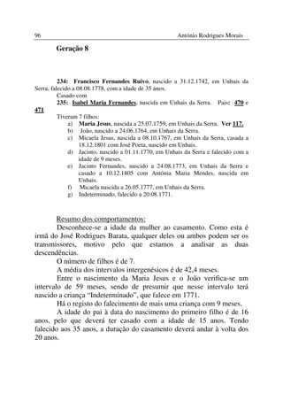 96                                                     António Rodrigues Morais

        Geração 8



          234: Francisco Fernandes Ruivo, nascido a 31.12.1742, em Unhais da
Serra, falecido a 08.08.1778, com a idade de 35 anos.
          Casado com
          235: Isabel Maria Fernandes, nascida em Unhais da Serra. Pais: 470 e
471
          Tiveram 7 filhos:
              a) Maria Jesus, nascida a 25.07.1759, em Unhais da Serra. Ver 117.
              b) João, nascido a 24.06.1764, em Unhais da Serra.
              c) Micaela Jesus, nascida a 08.10.1767, em Unhais da Serra, casada a
                   18.12.1801 com José Poeta, nascido em Unhais.
              d) Jacinto, nascido a 01.11.1770, em Unhais da Serra e falecido com a
                   idade de 9 meses.
              e) Jacinto Fernandes, nascido a 24.08.1773, em Unhais da Serra e
                   casado a 10.12.1805 com Antónia Maria Mendes, nascida em
                   Unhais.
              f) Micaela nascida a 26.05.1777, em Unhais da Serra.
              g) Indeterminado, falecido a 20.08.1771.



        Resumo dos comportamentos:
        Desconhece-se a idade da mulher ao casamento. Como esta é
irmã do José Rodrigues Barata, qualquer deles ou ambos podem ser os
transmissores, motivo pelo que estamos a analisar as duas
descendências.
        O número de filhos é de 7.
        A média dos intervalos intergenésicos é de 42,4 meses.
        Entre o nascimento da Maria Jesus e o João verifica-se um
intervalo de 59 meses, sendo de presumir que nesse intervalo terá
nascido a criança “Indeterminado”, que falece em 1771.
        Há o registo do falecimento de mais uma criança com 9 meses.
        A idade do pai à data do nascimento do primeiro filho é de 16
anos, pelo que deverá ter casado com a idade de 15 anos. Tendo
falecido aos 35 anos, a duração do casamento deverá andar à volta dos
20 anos.
 