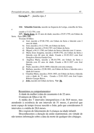Perseguindo um gene… Que caminhos?                                             97

        Geração 7 - família tipo 3



        116: Sebastião Gouveia, nascido na freguesia de Loriga, concelho de Seia,
e
        casado a 13.12.1781, com
        117: Maria Jesus, de 22 anos de idade, nascida a 25.07.1759, em Unhais da
Serra. Pais: 234 e 235.
        Tiveram 10 filhos:
             a) José, nascido a 07.06.1782, em Unhais da Serra e falecido com 2
                 anos de idade.
             b) José, nascido a 14.12.1784, em Unhais da Serra.
             c) Sebastião, nascido a 25.04.1787, em Unhais da Serra.
             d) Miguel, a 04.11.1789, em Unhais da Serra e falecido com 11 meses.
             e) Maria Jesus Joaquina, nascida a 04.09.1792, em Unhais da Serra e
                 falecida com 68 anos de idade. Casada a 01.03.1813 com José
                 Gonçalves Pereira Garrão Cruz.
             f) Angélica Maria, nascida a 08.10.1795, em Unhais da Serra e
                 falecida com 83 anos de idade. Casada a 08.11.1827 com José
                 Duarte.
             g) Paulo, nascido a 20.01.1800 e falecido com uma semana.
             h) Bárbara, nascida a 22.08.1801, em Unhais da Serra e falecida com a
                 idade de 6 meses.
             i) Claudina Maria, nascida a 30.01.1803, em Unhais da Serra e falecida
                 com a idade de 73 anos. Casada a 23.01.1832 com José Lopes
                 Ribeiro Casegas Ruivo.
             j) João, nascido em Unhais da Serra. Ver 58.




        Resumimos os comportamentos:
        A idade da mulher à data do casamento é de 22 anos.
        O número de filhos é de 10.
        A média dos 7 intervalos intergenésicos é de 30,9 meses, mas
atendendo à existência de um intervalo de 51 meses, é possível que
neste espaço de tempo tivesse nascido o João, pelo que consideramos 8
intervalos e a média de 28,6 meses.
        Há o registo do falecimento de 4 crianças na idade infantil.
        Desconhecemos a duração da união matrimonial, em virtude de
não termos informação sobre a data da morte de qualquer dos cônjuges.
 