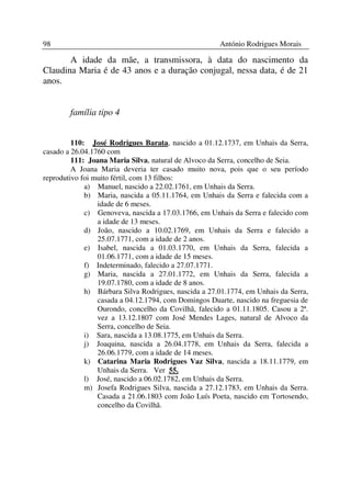 98                                                    António Rodrigues Morais

       A idade da mãe, a transmissora, à data do nascimento da
Claudina Maria é de 43 anos e a duração conjugal, nessa data, é de 21
anos.


        família tipo 4


         110: José Rodrigues Barata, nascido a 01.12.1737, em Unhais da Serra,
casado a 26.04.1760 com
         111: Joana Maria Silva, natural de Alvoco da Serra, concelho de Seia.
         A Joana Maria deveria ter casado muito nova, pois que o seu período
reprodutivo foi muito fértil, com 13 filhos:
             a) Manuel, nascido a 22.02.1761, em Unhais da Serra.
             b) Maria, nascida a 05.11.1764, em Unhais da Serra e falecida com a
                 idade de 6 meses.
             c) Genoveva, nascida a 17.03.1766, em Unhais da Serra e falecido com
                 a idade de 13 meses.
             d) João, nascido a 10.02.1769, em Unhais da Serra e falecido a
                 25.07.1771, com a idade de 2 anos.
             e) Isabel, nascida a 01.03.1770, em Unhais da Serra, falecida a
                 01.06.1771, com a idade de 15 meses.
             f) Indeterminado, falecido a 27.07.1771.
             g) Maria, nascida a 27.01.1772, em Unhais da Serra, falecida a
                 19.07.1780, com a idade de 8 anos.
             h) Bárbara Silva Rodrigues, nascida a 27.01.1774, em Unhais da Serra,
                 casada a 04.12.1794, com Domingos Duarte, nascido na freguesia de
                 Ourondo, concelho da Covilhã, falecido a 01.11.1805. Casou a 2ª.
                 vez a 13.12.1807 com José Mendes Lages, natural de Alvoco da
                 Serra, concelho de Seia.
             i) Sara, nascida a 13.08.1775, em Unhais da Serra.
             j) Joaquina, nascida a 26.04.1778, em Unhais da Serra, falecida a
                 26.06.1779, com a idade de 14 meses.
             k) Catarina Maria Rodrigues Vaz Silva, nascida a 18.11.1779, em
                 Unhais da Serra. Ver 55.
             l) José, nascido a 06.02.1782, em Unhais da Serra.
             m) Josefa Rodrigues Silva, nascida a 27.12.1783, em Unhais da Serra.
                 Casada a 21.06.1803 com João Luís Poeta, nascido em Tortosendo,
                 concelho da Covilhã.
 
