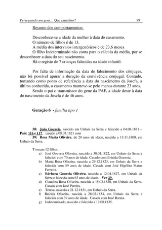 Perseguindo um gene… Que caminhos?                                          99

        Resumo dos comportamentos:

      Desconhece-se a idade da mulher à data do casamento.
      O número de filhos é de 13.
      A média dos intervalos intergenésicos é de 23,6 meses.
      O filho Indeterminado não conta para o cálculo da média, por se
desconhecer a data do seu nascimento.
      Há o registo de 7 crianças falecidas na idade infantil.

       Por falta de informação da data de falecimento dos cônjuges,
não foi possível apurar a duração da convivência conjugal. Contudo,
tomando como ponto de referência a data do nascimento da Josefa, a
última conhecida, o casamento manteve-se pelo menos durante 23 anos.
       Sendo o pai o transmissor do gene da PAF, a idade deste à data
do nascimento da Josefa é de 46 anos.


       Geração 6 - família tipo 1



        58: João Gouveia, nascido em Unhais da Serra e falecido a 04.08.1871 –
Pais: 116 e 117, casado a 08.05.1821 com
        59: Rosa Maria Oliveira, de 20 anos de idade, nascida a 13.11.1800, em
Unhais da Serra.

        Tiveram 12 filhos:
            a) José Gouveia Oliveira, nascido a 30.01.1822, em Unhais da Serra e
                falecido com 70 anos de idade. Casado com Brízida Gouveia.
            b) Maria Rosa Oliveira, nascida a 29.12.1823, em Unhais da Serra e
                falecida com 59 anos de idade. Casada com José Hipólito Matos
                Ferreira.
            c) Bárbara Gouveia Oliveira, nascida a 12.04.1827, em Unhais da
                Serra e falecida com 63 anos de idade. Ver 29.
            d) Claudina Rosa Oliveira, nascida a 15.03.1830, em Unhais da Serra.
                Casada com José Pereira.
            e) Teresa, nascida a 21.12.1831, em Unhais da Serra.
            f) Brízida Oliveira, nascida a 28.02.1834, em Unhais da Serra e
                falecida com 39 anos de idade. Casada com José Barata.
            g) Indeterminado, nascido e falecido a 12.08.1835.
 