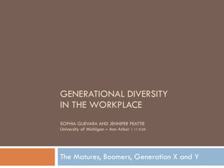 GENERATIONAL DIVERSITY  IN THE WORKPLACE SOPHIA GUEVARA AND JENNIFER PEATTIE University of Michigan – Ann Arbor  | 11.9.09 The Matures, Boomers, Generation X and Y 