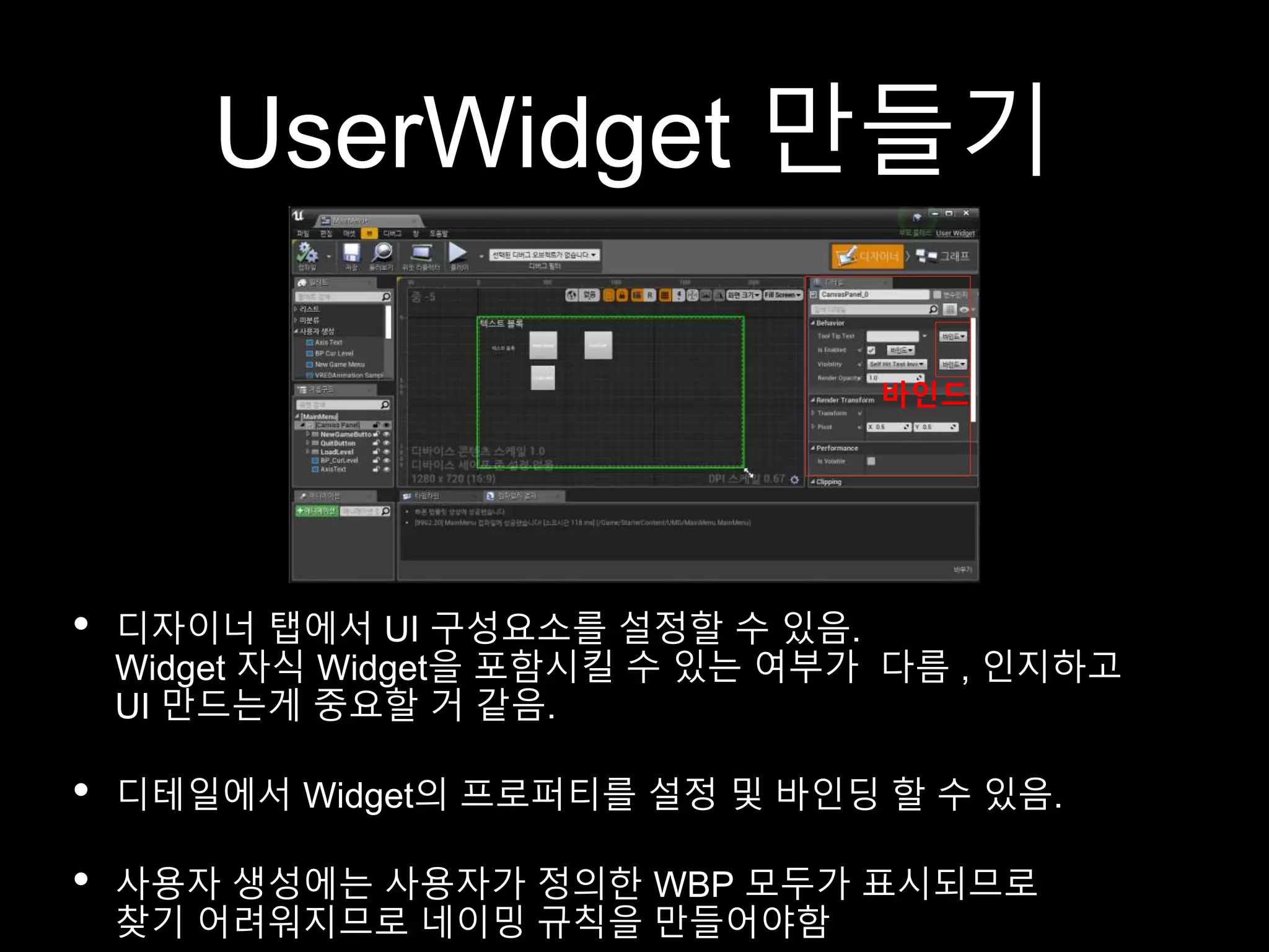 UserWidget 만들기
• 디자이너 탭에서 UI 구성요소를 설정할 수 있음.
Widget 자식 Widget을 포함시킬 수 있는 여부가 다름 , 인지하고
UI 만드는게 중요할 거 같음.
• 디테일에서 Widget의 프로퍼티를 설정 및 바인딩 할 수 있음.
• 사용자 생성에는 사용자가 정의한 WBP 모두가 표시되므로
찾기 어려워지므로 네이밍 규칙을 만들어야함
바인드
 