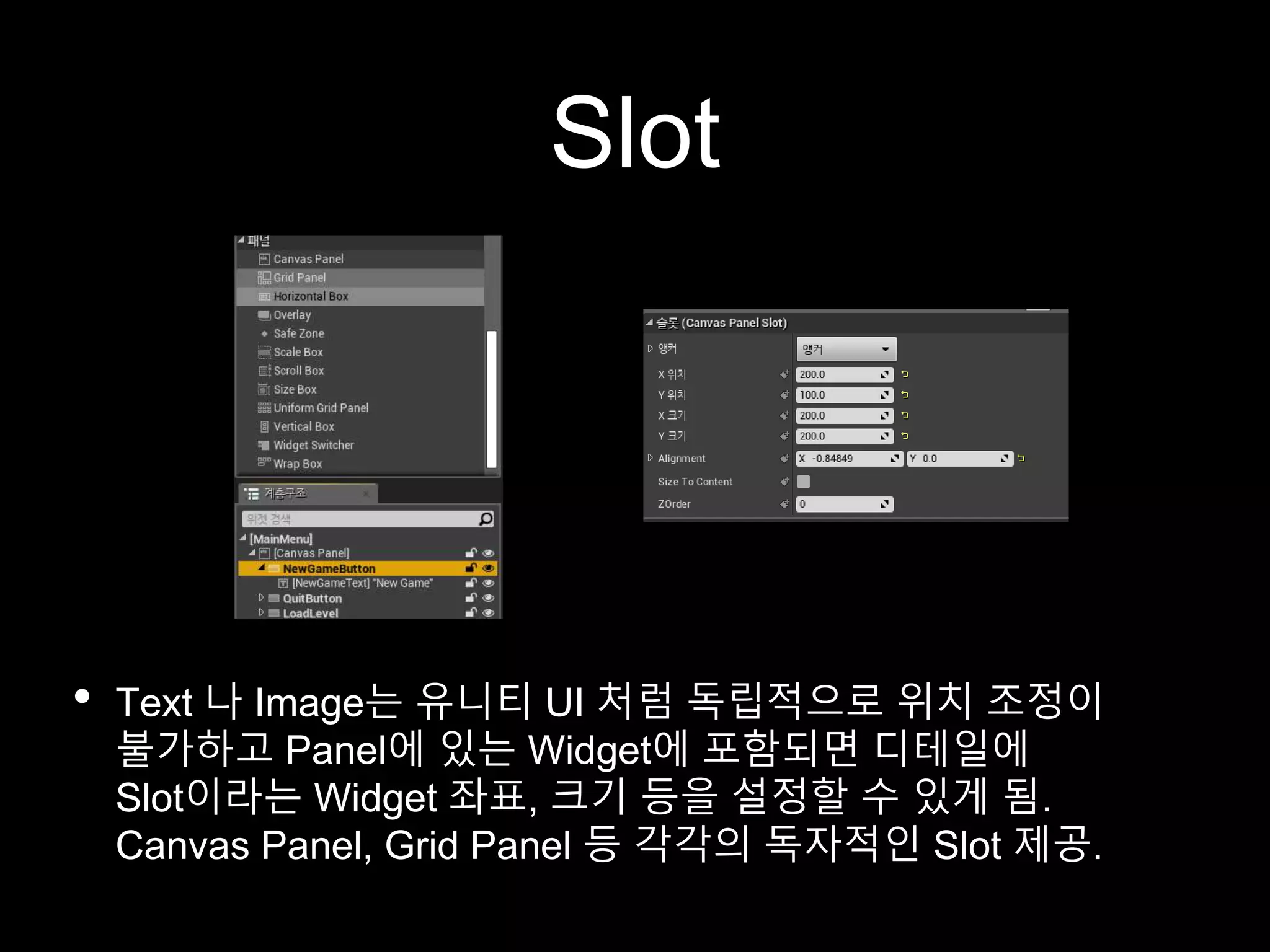 Slot
• Text 나 Image는 유니티 UI 처럼 독립적으로 위치 조정이
불가하고 Panel에 있는 Widget에 포함되면 디테일에
Slot이라는 Widget 좌표, 크기 등을 설정할 수 있게 됨.
Canvas Panel, Grid Panel 등 각각의 독자적인 Slot 제공.
 