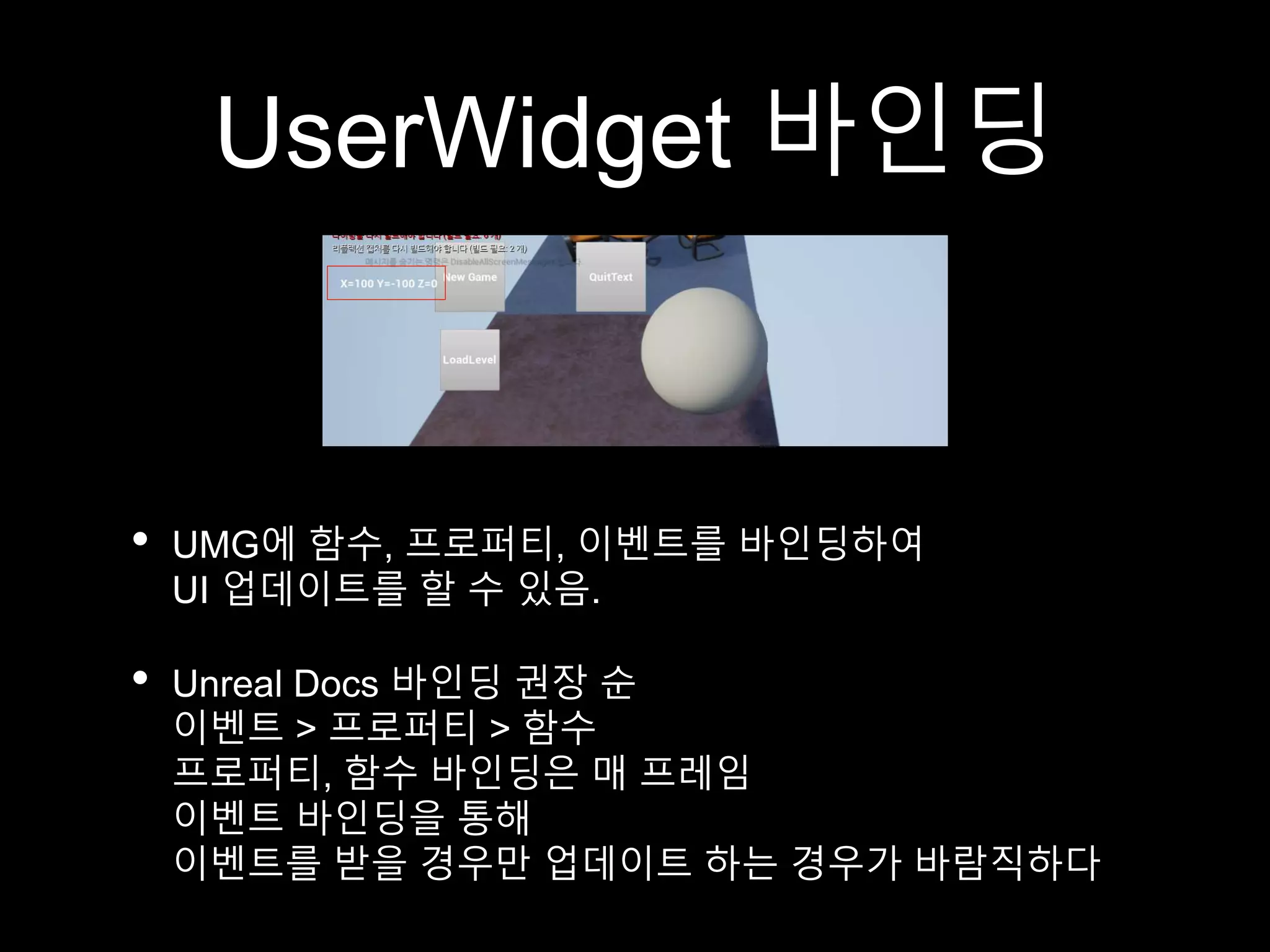 UserWidget 바인딩
• UMG에 함수, 프로퍼티, 이벤트를 바인딩하여
UI 업데이트를 할 수 있음.
• Unreal Docs 바인딩 권장 순
이벤트 > 프로퍼티 > 함수
프로퍼티, 함수 바인딩은 매 프레임
이벤트 바인딩을 통해
이벤트를 받을 경우만 업데이트 하는 경우가 바람직하다
 