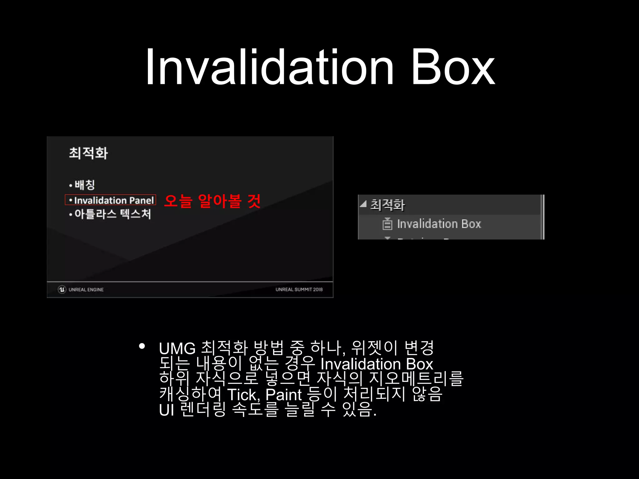 Invalidation Box
• UMG 최적화 방법 중 하나, 위젯이 변경
되는 내용이 없는 경우 Invalidation Box
하위 자식으로 넣으면 자식의 지오메트리를
캐싱하여 Tick, Paint 등이 처리되지 않음
UI 렌더링 속도를 늘릴 수 있음.
오늘 알아볼 것
 