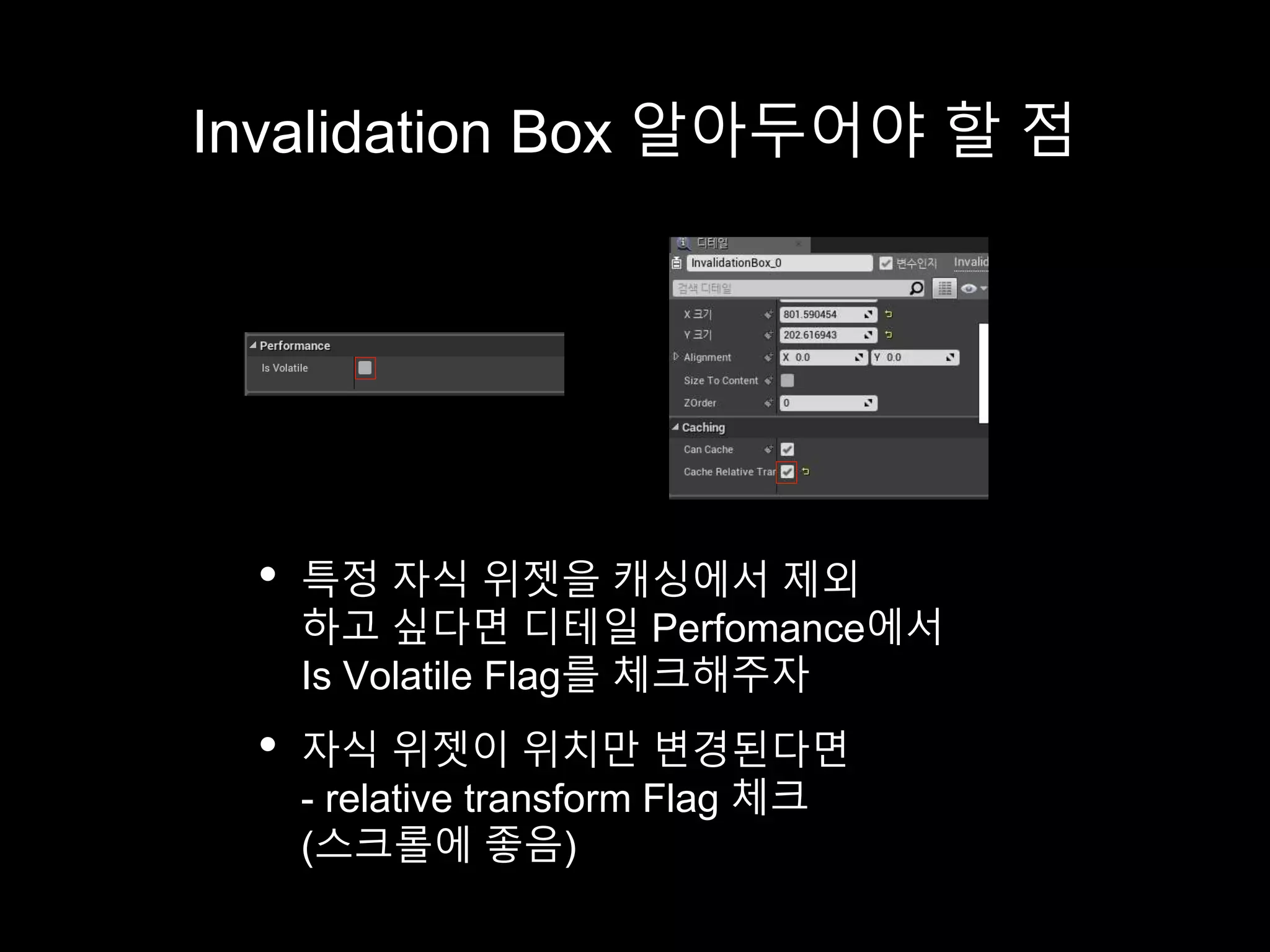 Invalidation Box 알아두어야 할 점
• 특정 자식 위젯을 캐싱에서 제외
하고 싶다면 디테일 Perfomance에서
Is Volatile Flag를 체크해주자
• 자식 위젯이 위치만 변경된다면
- relative transform Flag 체크
(스크롤에 좋음)
 