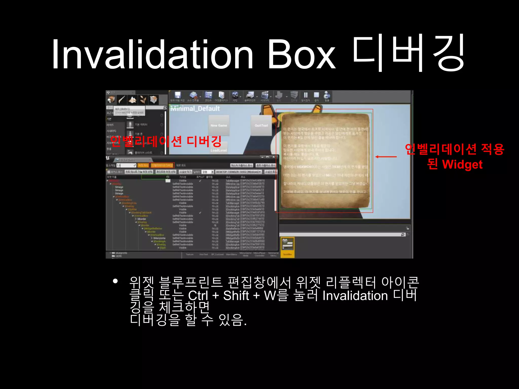 Invalidation Box 디버깅
• 위젯 블루프린트 편집창에서 위젯 리플렉터 아이콘
클릭 또는 Ctrl + Shift + W를 눌러 Invalidation 디버
깅을 체크하면
디버깅을 할 수 있음.
인벨리데이션 디버깅
인벨리데이션 적용
된 Widget
 